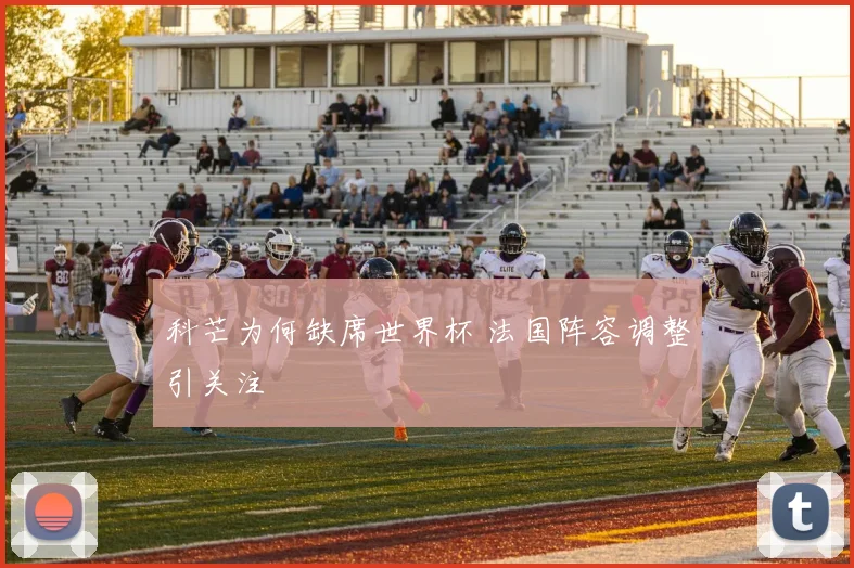 科芒为何缺席世界杯 法国阵容调整引关注