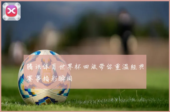 腾讯体育世界杯回放带你重温经典赛事精彩瞬间
