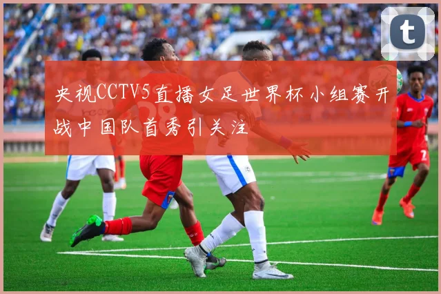 央视CCTV5直播女足世界杯小组赛开战中国队首秀引关注