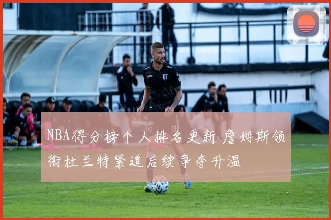 NBA得分榜个人排名更新 詹姆斯领衔杜兰特紧追后续争夺升温