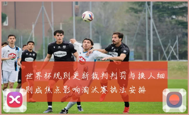 世界杯规则更新裁判判罚与换人细则成焦点影响淘汰赛执法安排