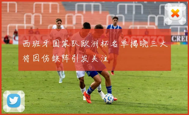 西班牙国家队欧洲杯名单揭晓三大将因伤缺阵引发关注