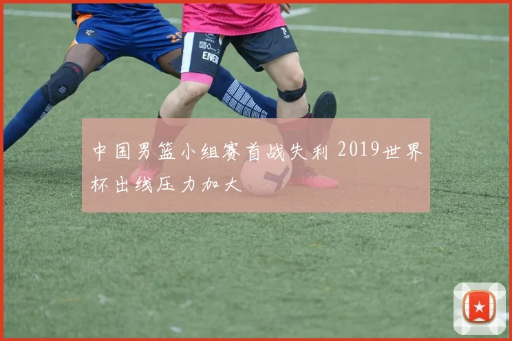 中国男篮小组赛首战失利 2019世界杯出线压力加大