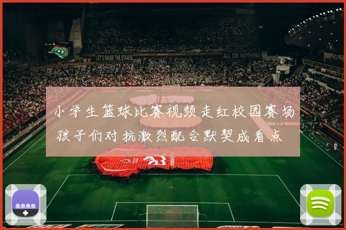 小学生篮球比赛视频走红校园赛场 孩子们对抗激烈配合默契成看点