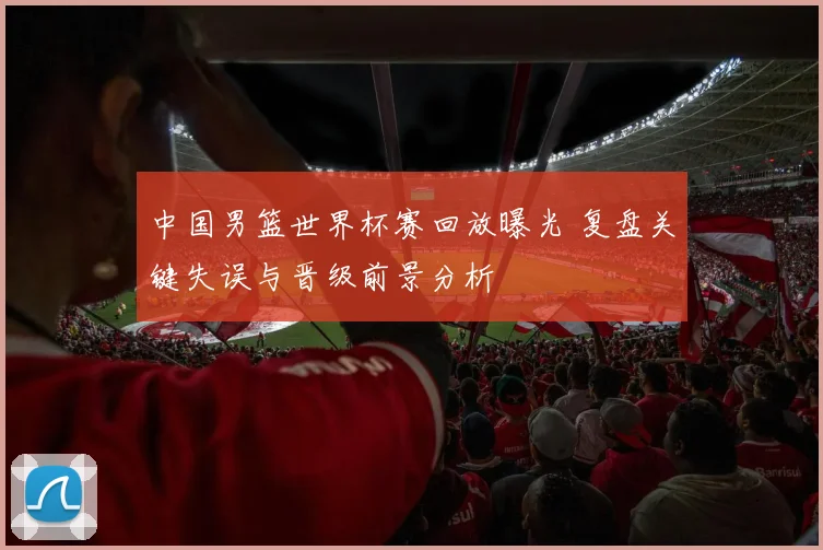 中国男篮世界杯赛回放曝光 复盘关键失误与晋级前景分析