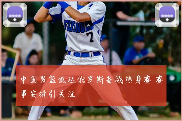 中国男篮抵达俄罗斯备战热身赛 赛事安排引关注