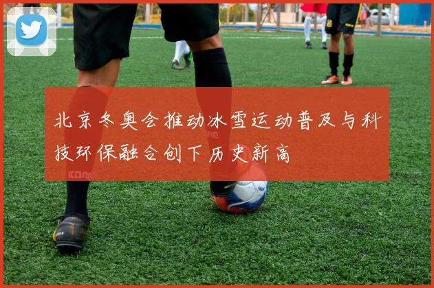 北京冬奥会推动冰雪运动普及与科技环保融合创下历史新高