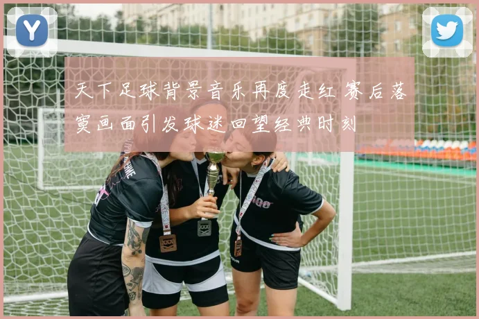 天下足球背景音乐再度走红 赛后落寞画面引发球迷回望经典时刻