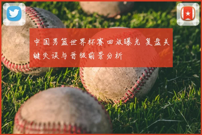 中国男篮世界杯赛回放曝光 复盘关键失误与晋级前景分析