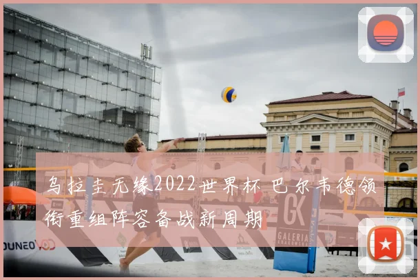 乌拉圭无缘2022世界杯 巴尔韦德领衔重组阵容备战新周期