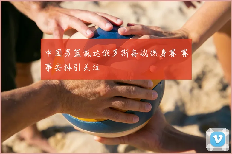 中国男篮抵达俄罗斯备战热身赛 赛事安排引关注