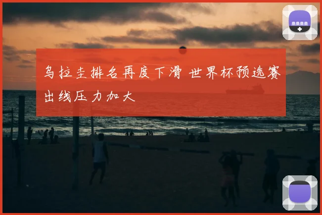 乌拉圭排名再度下滑 世界杯预选赛出线压力加大