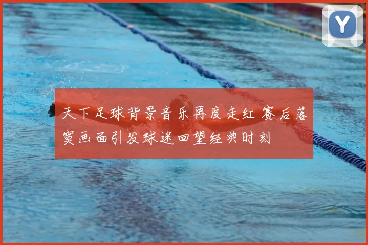 天下足球背景音乐再度走红 赛后落寞画面引发球迷回望经典时刻