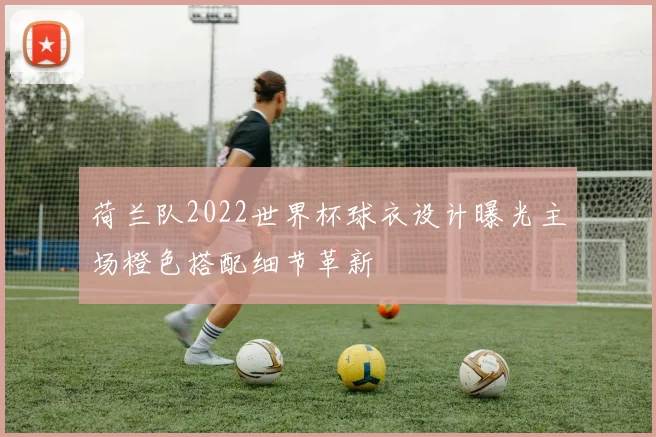 荷兰队2022世界杯球衣设计曝光主场橙色搭配细节革新