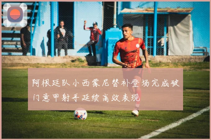 阿根廷队小西蒙尼替补登场完成破门意甲射手延续高效表现
