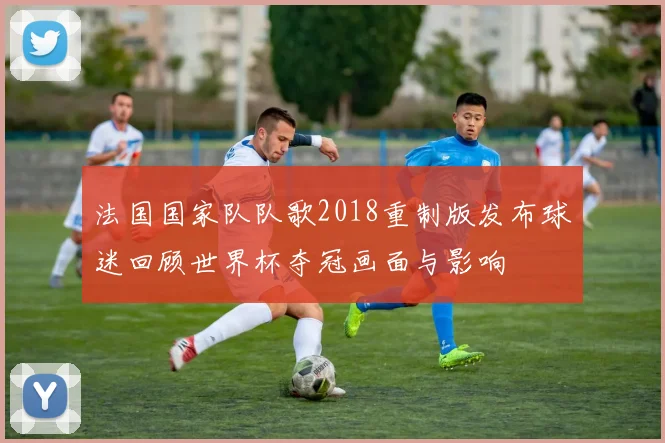法国国家队队歌2018重制版发布球迷回顾世界杯夺冠画面与影响