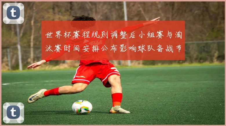 世界杯赛程规则调整后小组赛与淘汰赛时间安排公布影响球队备战节奏