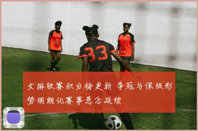 女排联赛积分榜更新 争冠与保级形势明朗化赛事悬念延续
