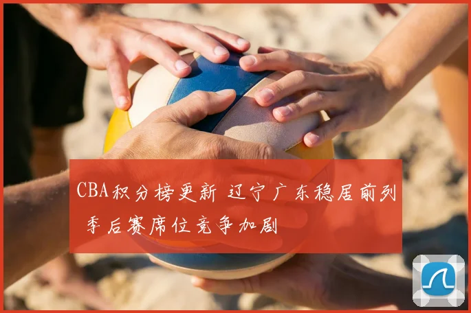 CBA积分榜更新 辽宁广东稳居前列 季后赛席位竞争加剧
