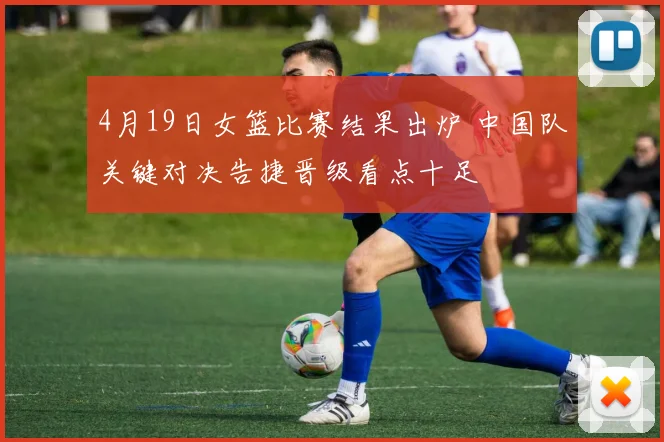 4月19日女篮比赛结果出炉 中国队关键对决告捷晋级看点十足