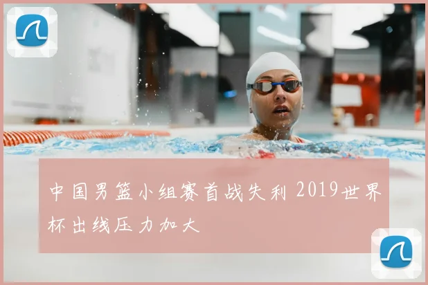 中国男篮小组赛首战失利 2019世界杯出线压力加大