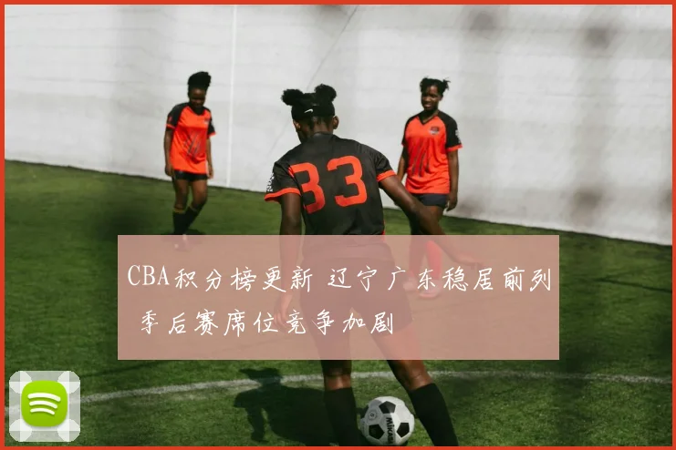 CBA积分榜更新 辽宁广东稳居前列 季后赛席位竞争加剧