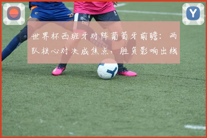 世界杯西班牙对阵葡萄牙前瞻：两队核心对决成焦点，胜负影响出线形势