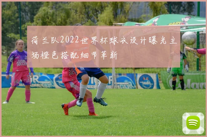 荷兰队2022世界杯球衣设计曝光主场橙色搭配细节革新