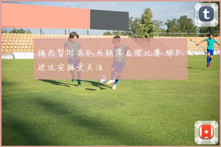 梅西暂时离队或缺席后续比赛 球队进攻安排受关注