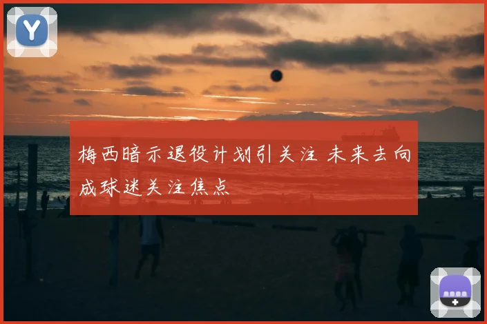 梅西暗示退役计划引关注 未来去向成球迷关注焦点