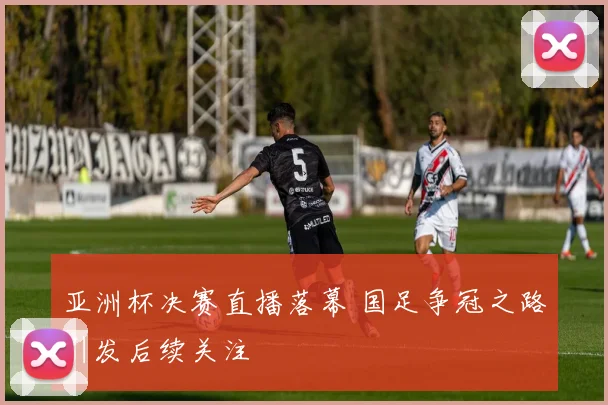 亚洲杯决赛直播落幕 国足争冠之路引发后续关注