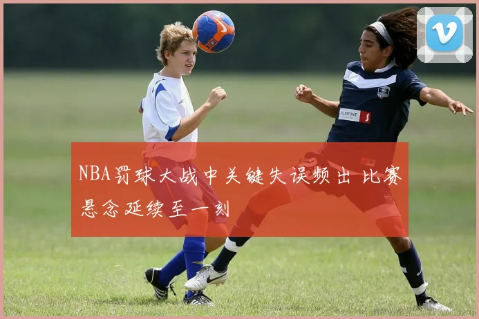 NBA罚球大战中关键失误频出 比赛悬念延续至一刻