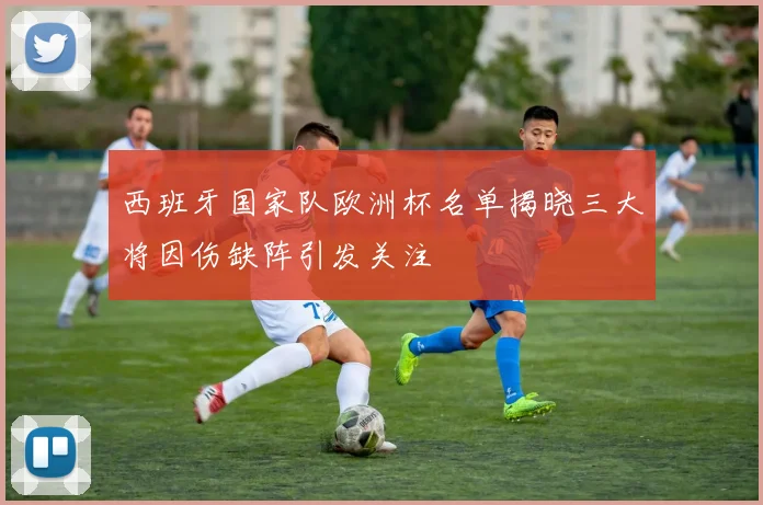 西班牙国家队欧洲杯名单揭晓三大将因伤缺阵引发关注