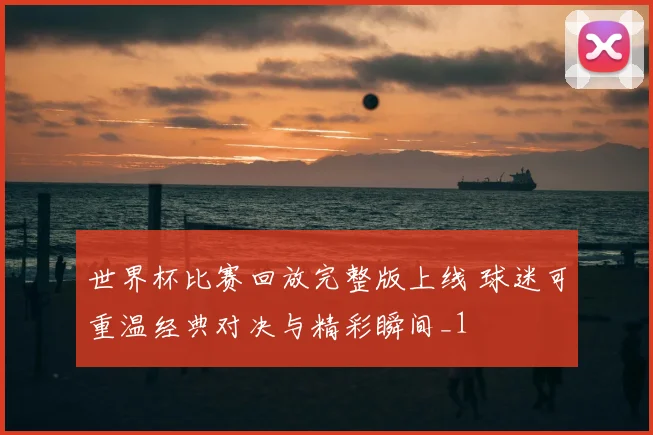 世界杯比赛回放完整版上线 球迷可重温经典对决与精彩瞬间_1