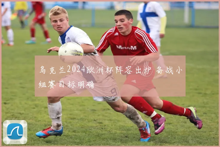 乌克兰2024欧洲杯阵容出炉 备战小组赛目标明确