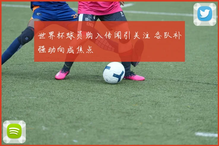 世界杯球员购入传闻引关注 各队补强动向成焦点