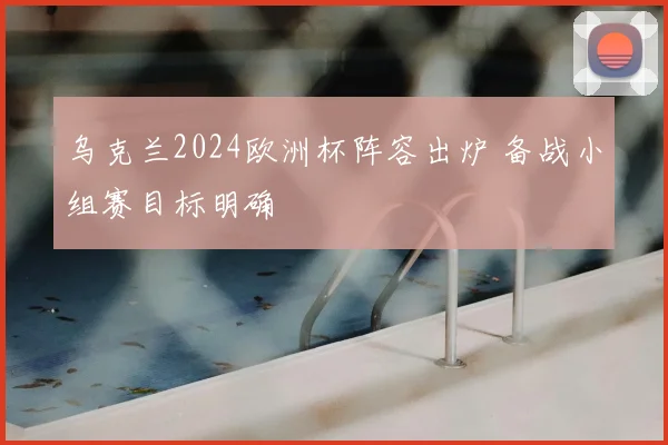 乌克兰2024欧洲杯阵容出炉 备战小组赛目标明确