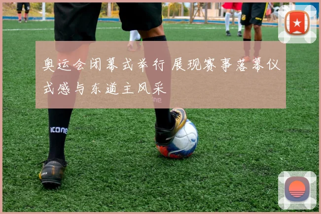 奥运会闭幕式举行 展现赛事落幕仪式感与东道主风采